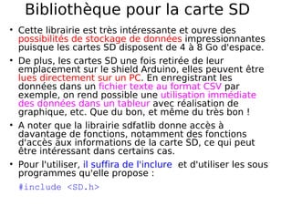 Bibliothèque pour la carte SD
Cette librairie est très intéressante et ouvre des
possibilités de stockage de données impressionnantes
puisque les cartes SD disposent de 4 à 8 Go d'espace.
De plus, les cartes SD une fois retirée de leur
emplacement sur le shield Arduino, elles peuvent être
lues directement sur un PC. En enregistrant les
données dans un fichier texte au format CSV par
exemple, on rend possible une utilisation immédiate
des données dans un tableur avec réalisation de
graphique, etc. Que du bon, et même du très bon !
A noter que la librairie sdfatlib donne accès à
davantage de fonctions, notamment des fonctions
d'accès aux informations de la carte SD, ce qui peut
être intéressant dans certains cas.
Pour l'utiliser, il suffira de l'inclure et d'utiliser les sous
programmes qu'elle propose :
#include <SD.h>
 