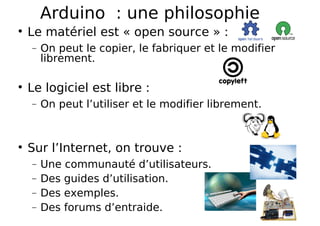 Arduino : une philosophie
Le matériel est « open source » :
− On peut le copier, le fabriquer et le modifier
librement.
Le logiciel est libre :
− On peut l’utiliser et le modifier librement.
Sur l’Internet, on trouve :
− Une communauté d’utilisateurs.
− Des guides d’utilisation.
− Des exemples.
− Des forums d’entraide.
 