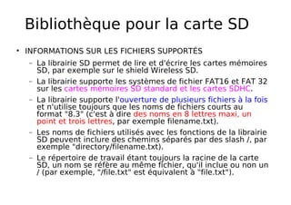 Bibliothèque pour la carte SD
INFORMATIONS SUR LES FICHIERS SUPPORTÉS
− La librairie SD permet de lire et d'écrire les cartes mémoires
SD, par exemple sur le shield Wireless SD.
− La librairie supporte les systèmes de fichier FAT16 et FAT 32
sur les cartes mémoires SD standard et les cartes SDHC.
− La librairie supporte l'ouverture de plusieurs fichiers à la fois
et n'utilise toujours que les noms de fichiers courts au
format "8.3" (c'est à dire des noms en 8 lettres maxi, un
point et trois lettres, par exemple filename.txt).
− Les noms de fichiers utilisés avec les fonctions de la librairie
SD peuvent inclure des chemins séparés par des slash /, par
exemple "directory/filename.txt).
− Le répertoire de travail étant toujours la racine de la carte
SD, un nom se réfère au même fichier, qu'il inclue ou non un
/ (par exemple, "/file.txt" est équivalent à "file.txt").
 