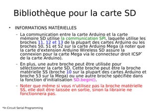 Bibliothèque pour la carte SD
INFORMATIONS MATÉRIELLES
− La communication entre la carte Arduino et la carte
mémoire SD utilise la communication SPI, laquelle utilise les
broches 11, 12 et 13 de la plupart des cartes Arduino ou les
broches 50, 51 et 52 sur la carte Arduino Mega (à noter que
la carte d'extension Arduino Wireless SD assure la
connexion pour la carte Mega via le connecteur droit ICSP*
de la carte Arduino).
− En plus, une autre broche peut être utilisée pour
sélectionner la carte SD. Cette broche peut être la broche
matérielle SS (broche 10 sur la plupart des cartes Arduino et
broche 53 sur la Mega) ou une autre broche spécifiée dans
la fonction d'initialisation SD.begin().
− Noter que même si vous n'utilisez pas la broche matérielle
SS, elle doit être laissée en sortie, sinon la librairie ne
fonctionnera pas.
*In Circuit Serial Programming
 