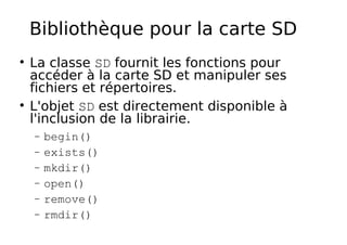 Bibliothèque pour la carte SD
La classe SD fournit les fonctions pour
accéder à la carte SD et manipuler ses
fichiers et répertoires.
L'objet SD est directement disponible à
l'inclusion de la librairie.
− begin()
− exists()
− mkdir()
− open()
− remove()
− rmdir()
 