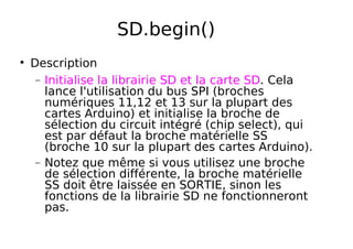 SD.begin()
Description
− Initialise la librairie SD et la carte SD. Cela
lance l'utilisation du bus SPI (broches
numériques 11,12 et 13 sur la plupart des
cartes Arduino) et initialise la broche de
sélection du circuit intégré (chip select), qui
est par défaut la broche matérielle SS
(broche 10 sur la plupart des cartes Arduino).
− Notez que même si vous utilisez une broche
de sélection différente, la broche matérielle
SS doit être laissée en SORTIE, sinon les
fonctions de la librairie SD ne fonctionneront
pas.
 