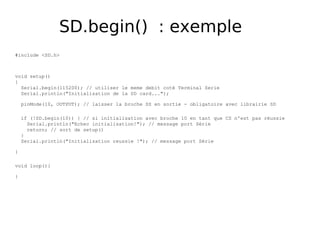 SD.begin() : exemple
#include <SD.h>
void setup()
{
Serial.begin(115200); // utiliser le meme debit coté Terminal Serie
Serial.println("Initialisation de la SD card...");
pinMode(10, OUTPUT); // laisser la broche SS en sortie - obligatoire avec librairie SD
if (!SD.begin(10)) { // si initialisation avec broche 10 en tant que CS n'est pas réussie
Serial.println("Echec initialisation!"); // message port Série
return; // sort de setup()
}
Serial.println("Initialisation reussie !"); // message port Série
}
void loop(){
}
 