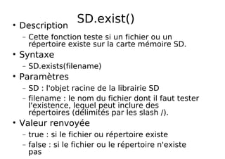 SD.exist()
Description
− Cette fonction teste si un fichier ou un
répertoire existe sur la carte mémoire SD.
Syntaxe
− SD.exists(filename)
Paramètres
− SD : l'objet racine de la librairie SD
− filename : le nom du fichier dont il faut tester
l'existence, lequel peut inclure des
répertoires (délimités par les slash /).
Valeur renvoyée
− true : si le fichier ou répertoire existe
− false : si le fichier ou le répertoire n'existe
pas
 