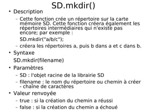SD.mkdir()
Description
− Cette fonction crée un répertoire sur la carte
mémoire SD. Cette fonction créera également les
répertoires intermédiaires qui n'existe pas
encore; par exemple :
SD.mkdir("a/b/c");
− créera les répertoires a, puis b dans a et c dans b.
Syntaxe
SD.mkdir(filename)
Paramètres
− SD : l'objet racine de la librairie SD
− filename : le nom du répertoire ou chemin à créer
- chaîne de caractères
Valeur renvoyée
− true : si la création du chemin a réussi
− false : si la création du chemin a échoué
 