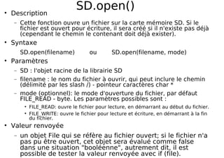 SD.open()
Description
− Cette fonction ouvre un fichier sur la carte mémoire SD. Si le
fichier est ouvert pour écriture, il sera créé si il n'existe pas déjà
(cependant le chemin le contenant doit déjà exister).
Syntaxe
SD.open(filename) ou SD.open(filename, mode)
Paramètres
− SD : l'objet racine de la librairie SD
− filename : le nom du fichier à ouvrir, qui peut inclure le chemin
(délimité par les slash /) - pointeur caractères char *
− mode (optionnel): le mode d'ouverture du fichier, par défaut
FILE_READ - byte. Les paramètres possibles sont :
FILE_READ: ouvre le fichier pour lecture, en démarrant au début du fichier.
FILE_WRITE: ouvre le fichier pour lecture et écriture, en démarrant à la fin
du fichier.
Valeur renvoyée
− un objet File qui se réfère au fichier ouvert; si le fichier n'a
pas pu être ouvert, cet objet sera évalué comme false
dans une situation "booléenne", autrement dit, il est
possible de tester la valeur renvoyée avec if (file).
 