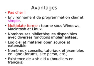 Avantages
Pas cher !
Environnement de programmation clair et
simple.
Multiplate-forme : tourne sous Windows,
Macintosh et Linux.
Nombreuses bibliothèques disponibles
avec diverses fonctions implémentées.
Logiciel et matériel open source et
extensible.
Nombreux conseils, tutoriaux et exemples
en ligne (forums, site perso, etc.)
Existence de « shield » (boucliers en
français)
 