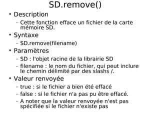 SD.remove()
Description
− Cette fonction efface un fichier de la carte
mémoire SD.
Syntaxe
− SD.remove(filename)
Paramètres
− SD : l'objet racine de la librairie SD
− filename : le nom du fichier, qui peut inclure
le chemin délimité par des slashs /.
Valeur renvoyée
− true : si le fichier a bien été effacé
− false : si le fichier n'a pas pu être effacé.
− A noter que la valeur renvoyée n'est pas
spécifiée si le fichier n'existe pas
 