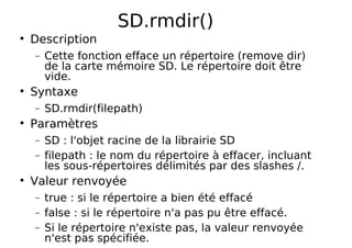SD.rmdir()
Description
− Cette fonction efface un répertoire (remove dir)
de la carte mémoire SD. Le répertoire doit être
vide.
Syntaxe
− SD.rmdir(filepath)
Paramètres
− SD : l'objet racine de la librairie SD
− filepath : le nom du répertoire à effacer, incluant
les sous-répertoires délimités par des slashes /.
Valeur renvoyée
− true : si le répertoire a bien été effacé
− false : si le répertoire n'a pas pu être effacé.
− Si le répertoire n'existe pas, la valeur renvoyée
n'est pas spécifiée.
 