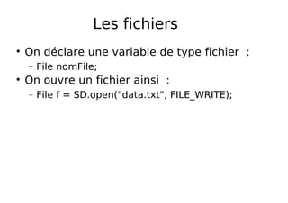 Les fichiers
On déclare une variable de type fichier :
− File nomFile;
On ouvre un fichier ainsi :
− File f = SD.open("data.txt", FILE_WRITE);
 