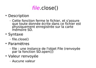 file.close()
Description
− Cette fonction ferme le fichier, et s'assure
que toute donnée écrite dans ce fichier est
physiquement enregistrée sur la carte
mémoire SD.
Syntaxe
− file.close()
Paramètres
− file : une instance de l'objet File (renvoyée
par la fonction SD.open())
Valeur renvoyée
− Aucune valeur
 