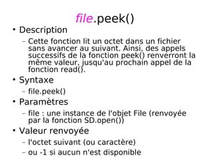 file.peek()
Description
− Cette fonction lit un octet dans un fichier
sans avancer au suivant. Ainsi, des appels
successifs de la fonction peek() renverront la
même valeur, jusqu'au prochain appel de la
fonction read().
Syntaxe
− file.peek()
Paramètres
− file : une instance de l'objet File (renvoyée
par la fonction SD.open())
Valeur renvoyée
− l'octet suivant (ou caractère)
− ou -1 si aucun n'est disponible
 