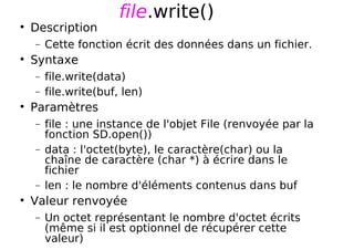 file.write()
Description
− Cette fonction écrit des données dans un fichier.
Syntaxe
− file.write(data)
− file.write(buf, len)
Paramètres
− file : une instance de l'objet File (renvoyée par la
fonction SD.open())
− data : l'octet(byte), le caractère(char) ou la
chaîne de caractère (char *) à écrire dans le
fichier
− len : le nombre d'éléments contenus dans buf
Valeur renvoyée
− Un octet représentant le nombre d'octet écrits
(même si il est optionnel de récupérer cette
valeur)
 