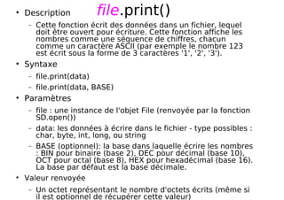 file.print()
Description
− Cette fonction écrit des données dans un fichier, lequel
doit être ouvert pour écriture. Cette fonction affiche les
nombres comme une séquence de chiffres, chacun
comme un caractère ASCII (par exemple le nombre 123
est écrit sous la forme de 3 caractères '1', '2', '3').
Syntaxe
− file.print(data)
− file.print(data, BASE)
Paramètres
− file : une instance de l'objet File (renvoyée par la fonction
SD.open())
− data: les données à écrire dans le fichier - type possibles :
char, byte, int, long, ou string
− BASE (optionnel): la base dans laquelle écrire les nombres
: BIN pour binaire (base 2), DEC pour décimal (base 10),
OCT pour octal (base 8), HEX pour hexadécimal (base 16).
La base par défaut est la base décimale.
Valeur renvoyée
− Un octet représentant le nombre d'octets écrits (même si
il est optionnel de récupérer cette valeur)
 