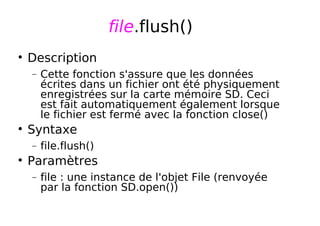 file.flush()
Description
− Cette fonction s'assure que les données
écrites dans un fichier ont été physiquement
enregistrées sur la carte mémoire SD. Ceci
est fait automatiquement également lorsque
le fichier est fermé avec la fonction close()
Syntaxe
− file.flush()
Paramètres
− file : une instance de l'objet File (renvoyée
par la fonction SD.open())
 
