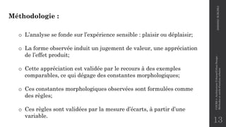 13
Méthodologie :
o L’analyse se fonde sur l’expérience sensible : plaisir ou déplaisir;
o La forme observée induit un jugement de valeur, une appréciation
de l’effet produit;
o Cette appréciation est validée par le recours à des exemples
comparables, ce qui dégage des constantes morphologiques;
o Ces constantes morphologiques observées sont formulées comme
des règles;
o Ces règles sont validées par la mesure d’écarts, à partir d’une
variable.
2020/2021
M.BLIBLI
COURS
4
-Architecture
Urbaine/Urban
Design
-
Méthodes
et
outils
d'analyse
urbaine
 