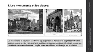 14
I. Les monuments et les places:
Les monuments et les places .Au Moyen âge et pendant la Renaissance les places urbaines
jouaient encore un rôle vital dans la vie publique , et que par conséquent il existait encore une
relation fondamentale entre ces places et les édifices publics qui les bordaient.
2020/2021
M.BLIBLI
COURS
4
-Architecture
Urbaine/Urban
Design
-
Méthodes
et
outils
d'analyse
urbaine
 