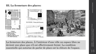 16
III. La fermeture des places:
La fermeture des places. À l’intérieur d’une ville un espace libre ne
devient une place que s’il est effectivement fermé. La condition
essentielle qui autorise de parler de place est la clôture de l’espace.
2020/2021
M.BLIBLI
COURS
4
-Architecture
Urbaine/Urban
Design
-
Méthodes
et
outils
d'analyse
urbaine
 