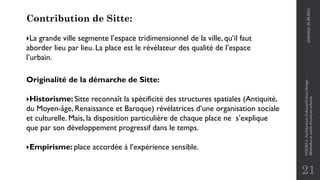 21
Contribution de Sitte:
La grande ville segmente l’espace tridimensionnel de la ville, qu’il faut
aborder lieu par lieu. La place est le révélateur des qualité de l’espace
l’urbain.
Originalité de la démarche de Sitte:
Historisme: Sitte reconnaît la spécificité des structures spatiales (Antiquité,
du Moyen-âge, Renaissance et Baroque) révélatrices d’une organisation sociale
et culturelle. Mais, la disposition particulière de chaque place ne s’explique
que par son développement progressif dans le temps.
Empirisme: place accordée à l’expérience sensible.
2020/2021
M.BLIBLI
COURS
4
-Architecture
Urbaine/Urban
Design
-
Méthodes
et
outils
d'analyse
urbaine
 