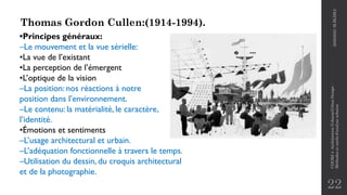 22
Thomas Gordon Cullen:(1914-1994).
•Principes généraux:
–Le mouvement et la vue sérielle:
•La vue de l’existant
•La perception de l’émergent
•L’optique de la vision
–La position: nos réactions à notre
position dans l’environnement.
–Le contenu: la matérialité, le caractère,
l’identité.
•Émotions et sentiments
–L’usage architectural et urbain.
–L’adéquation fonctionnelle à travers le temps.
–Utilisation du dessin, du croquis architectural
et de la photographie.
2020/2021
M.BLIBLI
COURS
4
-Architecture
Urbaine/Urban
Design
-
Méthodes
et
outils
d'analyse
urbaine
 
