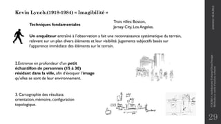 29
Kevin Lynch:(1918-1984) « Imagibilité »
Un enquêteur entraîné à l’observation a fait une reconnaissance systématique du terrain,
relevant sur un plan divers éléments et leur visibilité. Jugements subjectifs basés sur
l’apparence immédiate des éléments sur le terrain.
2.Entrevue en profondeur d’un petit
échantillon de personnes (15 à 30)
résidant dans la ville, afin d’évoquer l’image
qu’elles se sont de leur environnement.
3. Cartographie des résultats:
orientation, mémoire, configuration
topologique.
Techniques fondamentales
Trois villes: Boston,
Jersey City, Los Angeles.
2020/2021
M.BLIBLI
COURS
4
-Architecture
Urbaine/Urban
Design
-
Méthodes
et
outils
d'analyse
urbaine
 