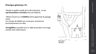 30
Principes généraux: 01.
–Étudier la qualité visuelle de la ville américaine, via ses
représentations mentales chez ses habitants.
–Mettre l’accent sur la lisibilité (clarté apparente) du paysage
urbain.
•Le concept de lisibilité est crucial pour reconstruire
harmonieusement nos villes.
–Imagibilité: «Laqualité qu’à un objet de produire une image
mentale chez l’observateur»
2020/2021
M.BLIBLI
COURS
4
-Architecture
Urbaine/Urban
Design
-
Méthodes
et
outils
d'analyse
urbaine
 
