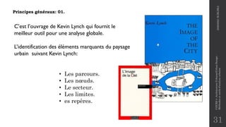 31
Principes généraux: 01.
• Les parcours.
• Les nœuds.
• Le secteur.
• Les limites.
• es repères.
C’est l’ouvrage de Kevin Lynch qui fournit le
meilleur outil pour une analyse globale.
L’identification des éléments marquants du paysage
urbain suivant Kevin Lynch:
2020/2021
M.BLIBLI
COURS
4
-Architecture
Urbaine/Urban
Design
-
Méthodes
et
outils
d'analyse
urbaine
 