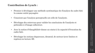 34
Contribution de Lynch :
• Premier à développer une méthode systématique de d’analyse du cadre bâti
lu comme entité paysagère
• Conscient que l’analyse perceptuelle est celle de l’analyste.
• Développe des entrevues pour valider les conclusions de l’analyste et
prétendre à «l’image collective».
• Avec la notion d’«Imagibilité» donne un statut à la capacité d’évocation du
cadre bâti.
• Développe les notions deparcours, denœud, de secteur (avec limites et
repères) en lecture 3D.
2020/2021
M.BLIBLI
COURS
4
-Architecture
Urbaine/Urban
Design
-
Méthodes
et
outils
d'analyse
urbaine
 