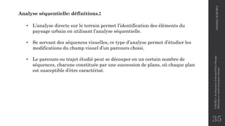 35
Analyse séquentielle: définitions.:
• L’analyse directe sur le terrain permet l’identification des éléments du
paysage urbain en utilisant l’analyse séquentielle.
• Se servant des séquences visuelles, ce type d’analyse permet d’étudier les
modifications du champ visuel d’un parcours choisi.
• Le parcours ou trajet étudié peut se découper en un certain nombre de
séquences, chacune constituée par une succession de plans, où chaque plan
est susceptible d’être caractérisé.
2020/2021
M.BLIBLI
COURS
4
-Architecture
Urbaine/Urban
Design
-
Méthodes
et
outils
d'analyse
urbaine
 