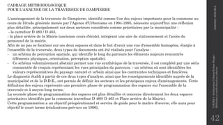 42
CADRAGE METHODOLOGIQUE
POUR L'ANALYSE DE LA TRAVERSEE DE DAMPIERRE
L'aménagement de la traversée de Dampierre, identifié comme l'un des enjeux importants pour la commune au
cours de l'étude générale menée par l'Agence d'Urbanisme en 1994-1995, nécessite aujourd'hui une réflexion
plus détaillée, principalement sur deux secteurs considérés comme prioritaires par la municipalité :
- le carrefour D 480 / D 463,
- la place arrière de la Mairie (ancienne cours d'école), intégrant une aire de stationnement et l'accès du
personnel de la mairie.
Afin de ne pas se focaliser sur ces deux espaces et dans le but d'avoir une vue d'ensemble homogène, élargie à
l'ensemble de la traversée, deux types de documents ont été réalisés pour l'analyse :
- un schéma de perception spatiale, qui identifie le long du parcours les éléments majeurs rencontrés
(éléments physiques, orientation, perception spatiale).
- Ce schéma volontairement abstrait permet une vue synthétique de la traversée, il est complété par une série
commentée de croquis représentant les vues principales du parcours. - un schéma où sont identifiées les
valeurs représentatives du paysage naturel et urbain ainsi que les contraintes techniques et foncières.
Le diagnostic établi à partir de ces deux types d'analyse, ainsi que les renseignements identifiés auprès de la
municipalité et de la D.D.E., ont permis de définir les secteurs et les principaux enjeux d'aménagements. Cette
définition des enjeux représente une première phase de programmation des espaces sur l'ensemble de la
traversée et à moyen-long terme.
La seconde phase de programmation des espaces est plus détaillée et concerne directement les deux espaces
prioritaires identifiés par la commune (carrefour D 480/ D 463 et Place arrière de la Mairie).
Cette programmation a un objectif préopérationnel et servira de guide pour le maître d'oeuvre, elle aura pour
objectif le court terme (réalisations prévues en 1996).
2020/2021
M.BLIBLI
COURS
4
-Architecture
Urbaine/Urban
Design
-
Méthodes
et
outils
d'analyse
urbaine
 