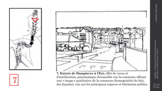 52
7. Entrée de Dampierre à l'Est, effet de creux et
d'accélération, panoramique d'ensemble sur la commune offrant
une « image » qualitative de la commune (homogénéité du bâti,
des façades), vue sur les principaux espaces et bâtiments publics.
7
2020/2021
M.BLIBLI
COURS
4
-Architecture
Urbaine/Urban
Design
-
Méthodes
et
outils
d'analyse
urbaine
 