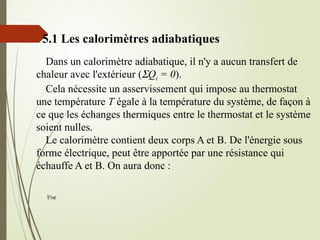5.1 Les calorimètres adiabatiques
Dans un calorimètre adiabatique, il n'y a aucun transfert de
chaleur avec l'extérieur (SQi = 0).
Cela nécessite un asservissement qui impose au thermostat
une température T égale à la température du système, de façon à
ce que les échanges thermiques entre le thermostat et le système
soient nulles.
Le calorimètre contient deux corps A et B. De l'énergie sous
forme électrique, peut être apportée par une résistance qui
échauffe A et B. On aura donc :

 