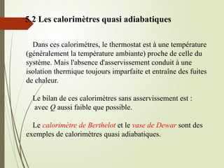 5.2 Les calorimètres quasi adiabatiques
Dans ces calorimètres, le thermostat est à une température
(généralement la température ambiante) proche de celle du
système. Mais l'absence d'asservissement conduit à une
isolation thermique toujours imparfaite et entraîne des fuites
de chaleur.
Le bilan de ces calorimètres sans asservissement est :
avec Q aussi faible que possible.
Le calorimètre de Berthelot et le vase de Dewar sont des
exemples de calorimètres quasi adiabatiques.
 