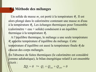 5.3 Méthode des mélanges
Un solide de masse m1 est porté à la température q1. Il est
alors plongé dans le calorimètre contenant une masse m d'eau
à la température q0. Les échanges thermiques pour l'ensemble
(calorimètre + eau + solide) conduisent à un équilibre
thermique à la température qf.
A l’équilibre thermique, le mélange a une seule température
qe appelée température d’équilibre du mélange. Cette
température d’équilibre est aussi la température finale qf de
chacun des corps mélangés.
En l'absence de fuites thermiques (le calorimètre est considéré
comme adiabatique), le bilan énergétique relatif à cet ensemble
s'écrit :
SQi = 0  Q1 + Qeau + Qcalo = 0
 