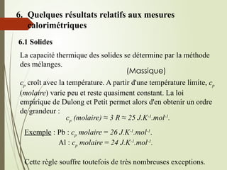 6. Quelques résultats relatifs aux mesures
calorimétriques
6.1 Solides
La capacité thermique des solides se détermine par la méthode
des mélanges.
(Massique)
cp croît avec la température. A partir d'une température limite, cp
(molaire) varie peu et reste quasiment constant. La loi
empirique de Dulong et Petit permet alors d'en obtenir un ordre
de grandeur :
cp (molaire) ≈ 3 R ≈ 25 J.K-1
.mol-1
.
Exemple : Pb : cp molaire = 26 J.K-1
.mol-1
.
Al : cp molaire = 24 J.K-1
.mol-1
.
Cette règle souffre toutefois de très nombreuses exceptions.
 