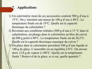 7. Applications
1) Un calorimètre muni de ses accessoires contient 500 g d’eau à
15°C. On y introduit une masse de 100 g d’eau à 40°C. La
température finale est de 19°C. Quelle est la capacité
thermique du calorimètre ?
2) Revenant aux conditions initiales (500 g d’eau à 15 °C dans le
calorimètre), on plonge dans le calorimètre un bloc de cuivre
de 500 g porté à 80°C. La température finale est de 20,2°C.
Quelle est la capacité thermique massique du cuivre ?
3) On place dans le calorimètre précédent 500 g d’eau liquide et
100 g de glace. L’ensemble est en équilibre à 0°C. On envoie
alors 12,0 g de vapeur à 100°C. Quelle est la température
finale ? Reste-t-il de la glace, et si oui, quelle quantité ?
 