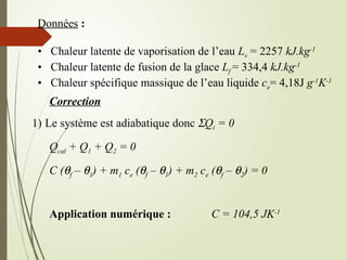 Données :
• Chaleur latente de vaporisation de l’eau Lv = 2257 kJ.kg-1
• Chaleur latente de fusion de la glace Lf = 334,4 kJ.kg-1
• Chaleur spécifique massique de l’eau liquide ce= 4,18J g-1
K-1
Correction
1) Le système est adiabatique donc SQi = 0
Qcal + Q1 + Q2 = 0
C (qf – q1) + m1 ce (qf – q1) + m2 ce (qf – q2) = 0
Application numérique : C = 104,5 JK-1
 