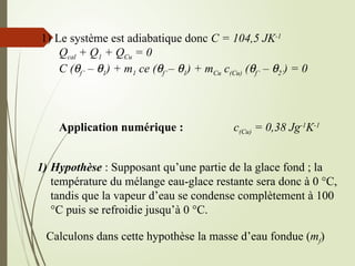 1) Le système est adiabatique donc C = 104,5 JK-1
Qcal + Q1 + QCu = 0
C (qf’ – q1) + m1 ce (qf’– q1) + mCu c(Cu) (qf’ – q2’) = 0
Application numérique : c(Cu) = 0,38 Jg-1
K-1
1) Hypothèse : Supposant qu’une partie de la glace fond ; la
température du mélange eau-glace restante sera donc à 0 °C,
tandis que la vapeur d’eau se condense complètement à 100
°C puis se refroidie jusqu’à 0 °C.
Calculons dans cette hypothèse la masse d’eau fondue (mf)
 