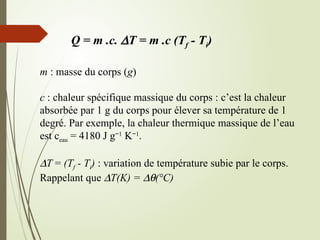 Q = m .c. DT = m .c (Tf - Ti)
m : masse du corps (g)
c : chaleur spécifique massique du corps : c’est la chaleur
absorbée par 1 g du corps pour élever sa température de 1
degré. Par exemple, la chaleur thermique massique de l’eau
est ceau = 4180 J g−1
K−1
.
DT = (Tf - Ti) : variation de température subie par le corps.
Rappelant que DT(K) = Dq(°C)
 