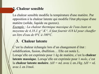 2. Chaleur sensible
La chaleur sensible modifie la température d'une matière. Par
opposition à la chaleur latente qui modifie l'état physique d'une
matière (solide, liquide ou gazeux).
Exemple : La chaleur thermique massique de l'eau étant en
moyenne de 4,18 J. g−1
.K−1
, il faut fournir 418 kJ pour chauffer
un litre d'eau de 0°C à 100°C.
3. Chaleur latente
C’est la chaleur échangée lors d’un changement d’état :
solidification, fusion, ébullition… Elle est notée L.
Lorsqu’elle est exprimée pour 1 kg de matière, c’est la chaleur
latente massique. Lorsqu’elle est exprimée pour 1 mole, c’est
la chaleur latente molaire. ∆H = mL avec L en J/kg. ∆H = nL
avec L en J/mol.
 