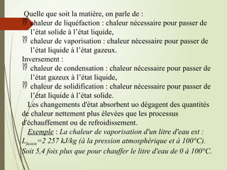 Quelle que soit la matière, on parle de :
 chaleur de liquéfaction : chaleur nécessaire pour passer de
l’état solide à l’état liquide,
 chaleur de vaporisation : chaleur nécessaire pour passer de
l’état liquide à l’état gazeux.
Inversement :
 chaleur de condensation : chaleur nécessaire pour passer de
l’état gazeux à l’état liquide,
 chaleur de solidification : chaleur nécessaire pour passer de
l’état liquide à l’état solide.
Les changements d'état absorbent uo dégagent des quantités
de chaleur nettement plus élevées que les processus
d'échauffement ou de refroidissement.
Exemple : La chaleur de vaporisation d'un litre d'eau est :
Lfusion=2 257 kJ/kg (à la pression atmosphérique et à 100°C).
Soit 5,4 fois plus que pour chauffer le litre d'eau de 0 à 100°C.
 