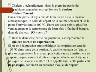  Chaleur d’échauffement : dans la première partie du
graphique, à gauche, est représentée la chaleur
d'échauffement.
Dans cette partie, il n'y a que de l'eau. Si on est à la pression
atmosphérique, le point de départ de la courbe sera le 0 °C et le
point d'arrivée sera le 100 °C. Entre ces deux points, plus l'on
veut augmenter la température de l'eau plus il faudra d'énergie,
donc de chaleur. dQ = m c dT
 Dans la deuxième partie du graphique, est représentée la
chaleur latente de vaporisation.
Si on est à la pression atmosphérique, la température sera de
100 °C dans toute cette portion. À gauche, on aura de l'eau, et
plus on augmentera la chaleur, plus cette eau se transformera en
vapeur jusqu'à arriver à droite en vapeur saturée, où il n'y aura
plus que de la vapeur à 100°C. On appelle aussi cette partie état
bi-phasique, car on est en présence d'eau et de vapeur.
 
