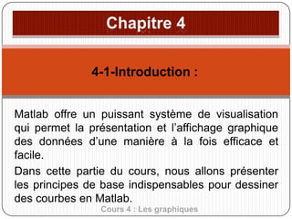 4-1-Introduction :
Matlab offre un puissant système de visualisation
qui permet la présentation et l’affichage graphique
des données d’une manière à la fois efficace et
facile.
Dans cette partie du cours, nous allons présenter
les principes de base indispensables pour dessiner
des courbes en Matlab.
Cours 4 : Les graphiques

 