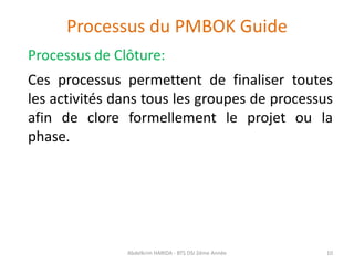 Processus du PMBOK Guide
Processus de Clôture:
Ces processus permettent de finaliser toutes
les activités dans tous les groupes de processus
afin de clore formellement le projet ou la
phase.
Abdelkrim HARIDA - BTS DSI 2éme Année 10
 