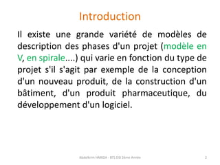 Introduction
Il existe une grande variété de modèles de
description des phases d'un projet (modèle en
V, en spirale....) qui varie en fonction du type de
projet s'il s'agit par exemple de la conception
d'un nouveau produit, de la construction d'un
bâtiment, d'un produit pharmaceutique, du
développement d'un logiciel.
Abdelkrim HARIDA - BTS DSI 2éme Année 2
 