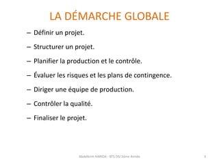 LA DÉMARCHE GLOBALE
– Définir un projet.
– Structurer un projet.
– Planifier la production et le contrôle.
– Évaluer les risques et les plans de contingence.
– Diriger une équipe de production.
– Contrôler la qualité.
– Finaliser le projet.
Abdelkrim HARIDA - BTS DSI 2éme Année 3
 