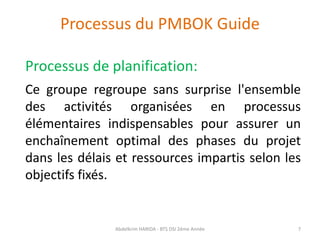 Processus du PMBOK Guide
Processus de planification:
Ce groupe regroupe sans surprise l'ensemble
des activités organisées en processus
élémentaires indispensables pour assurer un
enchaînement optimal des phases du projet
dans les délais et ressources impartis selon les
objectifs fixés.
Abdelkrim HARIDA - BTS DSI 2éme Année 7
 