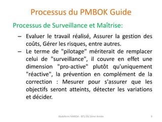 Processus du PMBOK Guide
Processus de Surveillance et Maîtrise:
– Evaluer le travail réalisé, Assurer la gestion des
coûts, Gérer les risques, entre autres.
– Le terme de "pilotage" mériterait de remplacer
celui de "surveillance", il couvre en effet une
dimension "pro-active" plutôt qu'uniquement
"réactive", la prévention en complément de la
correction : Mesurer pour s'assurer que les
objectifs seront atteints, détecter les variations
et décider.
Abdelkrim HARIDA - BTS DSI 2éme Année 9
 