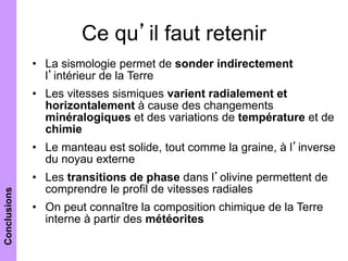 Ce qu’il faut retenir
• La sismologie permet de sonder indirectement
l’intérieur de la Terre
• Les vitesses sismiques varient radialement et
horizontalement à cause des changements
minéralogiques et des variations de température et de
chimie
• Le manteau est solide, tout comme la graine, à l’inverse
du noyau externe
• Les transitions de phase dans l’olivine permettent de
comprendre le profil de vitesses radiales
• On peut connaître la composition chimique de la Terre
interne à partir des météorites
Conclusions
 