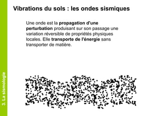 Une onde est la propagation d'une
perturbation produisant sur son passage une
variation réversible de propriétés physiques
locales. Elle transporte de l'énergie sans
transporter de matière.
3.Lasismologie
Vibrations du sols : les ondes sismiques
 